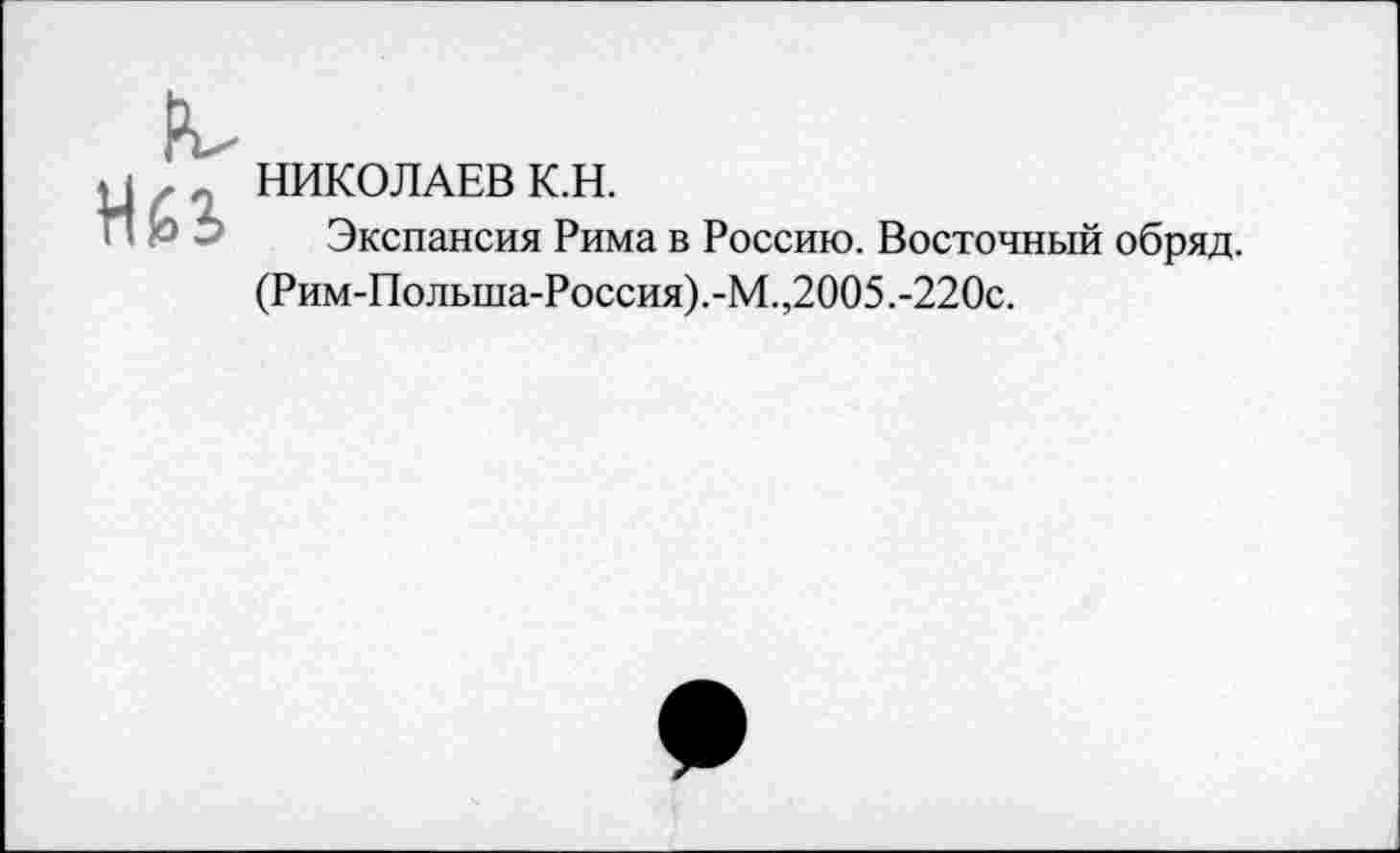 ﻿НИКОЛАЕВ К.Н.
Экспансия Рима в Россию. Восточный обряд.
(Рим-Польша-Россия).-М.,2005.-220с.